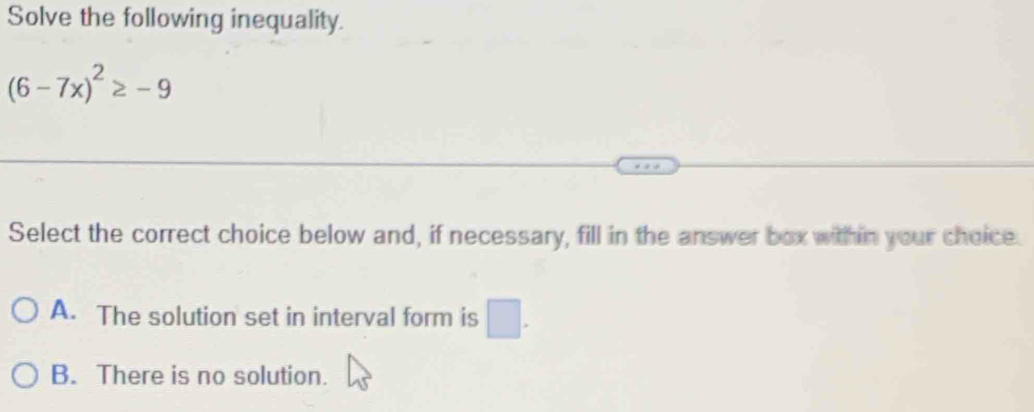 Solve the following inequality.
(6-7x)^2≥ -9
Select the correct choice below and, if necessary, fill in the answer box within your choice.
A. The solution set in interval form is □.
B. There is no solution.