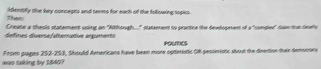 identify the key concepts and terms for each of the following topics. 
Thes: 
Create a thesis statement asing an "Although..." statement to practice the development of a "compler" dem ta deai 
defines diverse/alternative arguments 
POLITES 
From pages 252-253, Should Americans have been more optimistic Of pessimistic about the direction their demeonry 
was taking by 1840?