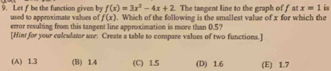 Let f be the function given by f(x)=3x^2-4x+2. The tangent line to the graph of f at x=1 is
used to approximate values of f(x). Which of the following is the smallest value of x for which the
error resulting from this tangent line approximation is more than 0.5?
[Hint for your calculator use: Create a table to compare values of two functions.]
(A) 1.3 (B) 1.4 (C) 1.5 (D) 1.6 (E) 1.7