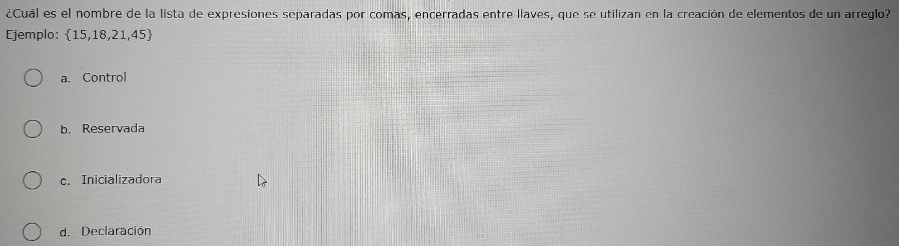 ¿Cuál es el nombre de la lista de expresiones separadas por comas, encerradas entre llaves, que se utilizan en la creación de elementos de un arreglo?
Ejemplo:  15,18,21,45
a. Control
b. Reservada
c. Inicializadora
d. Declaración