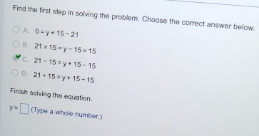 Find the first step in solving the problem. Choose the correct answer below.
A. 0=y+15-21
B. 21* 15=y-15* 15
C. 21-15=y+15-15
D. 21+15=y+15+15
Finish solving the equation.
y=□ (Type a whole number.)