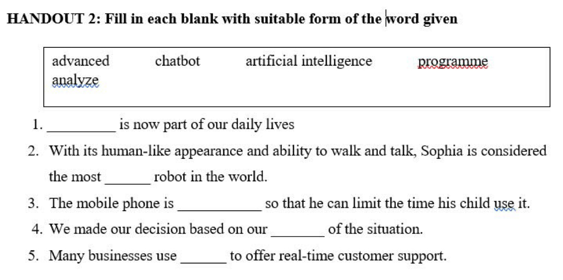 HANDOUT 2: Fill in each blank with suitable form of the word given
advanced chatbot artificial intelligence programme
analyze
1. _is now part of our daily lives
2. With its human-like appearance and ability to walk and talk, Sophia is considered
_
the most robot in the world.
3. The mobile phone is _so that he can limit the time his child use it.
4. We made our decision based on our _of the situation.
5. Many businesses use _to offer real-time customer support.