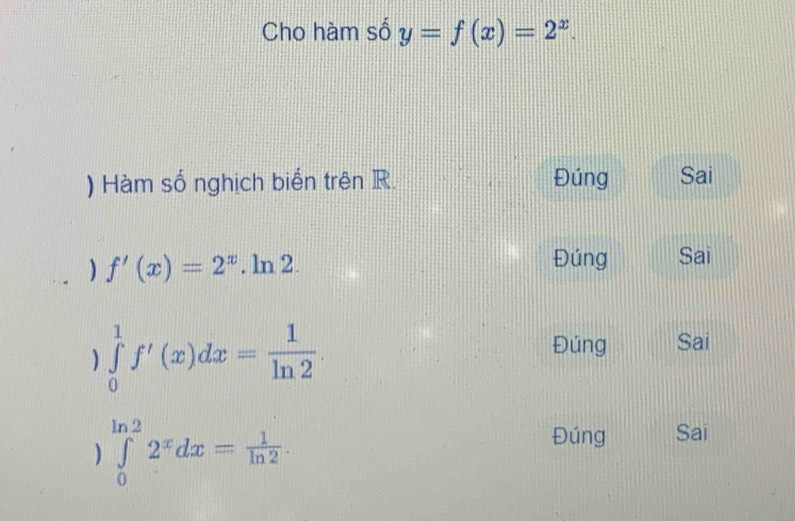 Cho hàm số y=f(x)=2^x. 
) Hàm số nghịch biến trên R. Đúng Sai
) f'(x)=2^x.ln 2.
Đúng Sai
) ∈tlimits _0^(1f'(x)dx=frac 1)ln 2
Đúng Sai
) ∈tlimits _0^((ln 2)2^x)dx= 1/ln 2 .
Đúng Sai