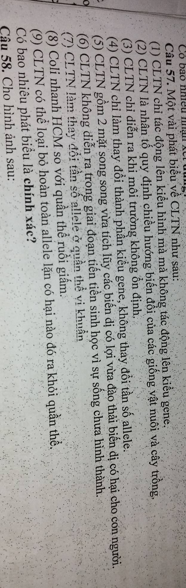 Có bão nhiều nhận xết 
Câu 57. Một vài phát biểu về CLTN như sau: 
(1) CLTN chỉ tác động lên kiểu hình mà mà không tác động lên kiểu gene. 
(2) CLTN là nhân tố quy định chiều hướng biến đổi của các giống vật nuôi và cây trồng. 
(3) CLTN chỉ diễn ra khi môi trường không ổn định. 
(4) CLTN chỉ làm thay đổi thành phần kiểu gene, không thay đổi tần số allele. 
(5) CLTN gồm 2 mặt song song vừa tích lũy các biến dị có lợi vừa đào thải biến dị có hại cho con người. 
(6) CLTN không diễn ra trong giai đoạn tiến tiền sinh học vì sự sống chưa hình thành. 
(7) CLTN làm thay đổi tần số allele ở quần thể vi khuẩn 
(8) Coli nhanh HCM so với quần thể ruồi giấm. 
(9) CLTN có thể loại bỏ hoàn toàn allele lặn có hại nào đó ra khỏi quần thể. 
Có bao nhiêu phát biểu là chính xác? 
Câu 58. Cho hình ảnh sau: