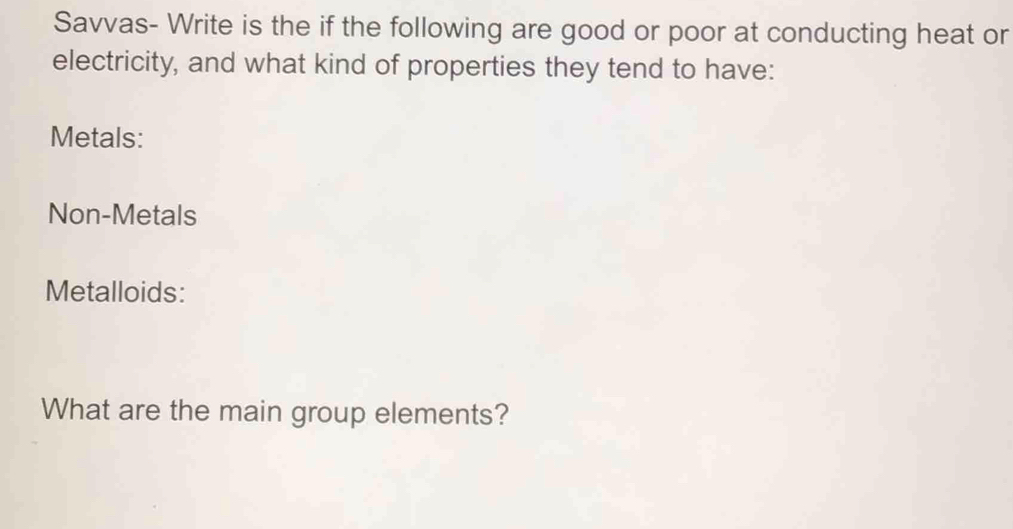 Savvas- Write is the if the following are good or poor at conducting heat or 
electricity, and what kind of properties they tend to have: 
Metals: 
Non-Metals 
Metalloids: 
What are the main group elements?