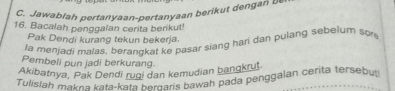 aala h e n aan pertanyaan b er 
16. Bacalah penggalan cerita berikut! 
Pak Dendi kurang tekun bekerja. 
la menjadi malas, berangkat ke pasar siang hari dan pulang sebelum sore 
Pembeli pun jadi berkurang. 
Akibatnya, Pak Dendi rugi dan kemudian bangkrut. 
Tulislah makna kata-kata berdaris bawah pada penggalan cerita tersebut