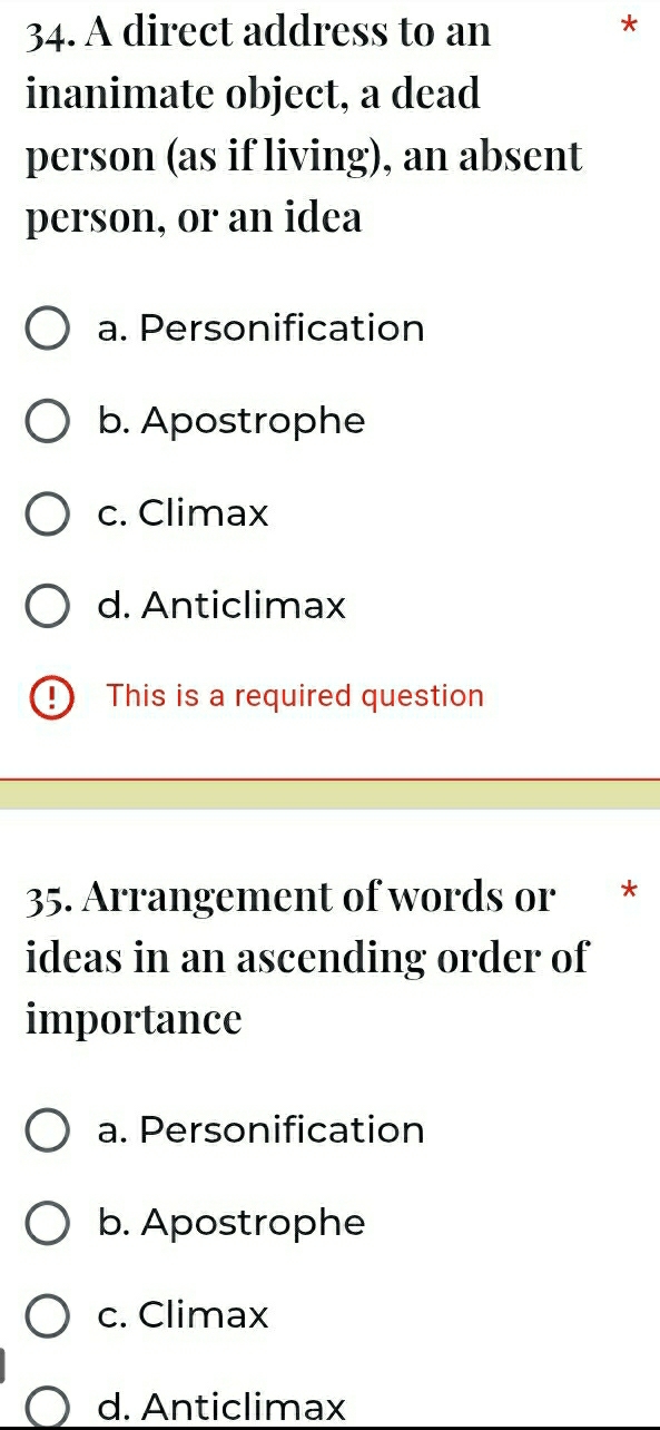 A direct address to an
inanimate object, a dead
person (as if living), an absent
person, or an idea
a. Personification
b. Apostrophe
c. Climax
d. Anticlimax
This is a required question
35. Arrangement of words or *
ideas in an ascending order of
importance
a. Personification
b. Apostrophe
c. Climax
d. Anticlimax