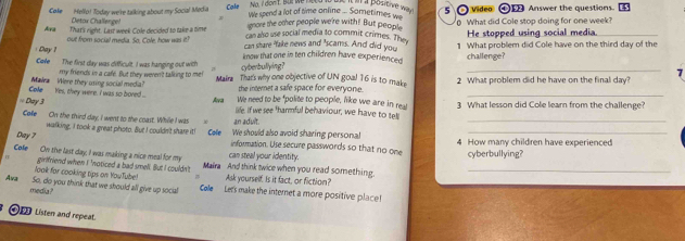 lt il a positive way 
Coke Hello! Today we're talking about my Social Media We spend a lot of time online ... Sometimes we 5 O video ① Answer the questions ES 
Ara That's right. Last week Cole decided to take a time can also use social media to commit crimes. The What did Cole stop doing for one week? 
Detox Challenge! ignore the other people we're with! But peopl He stopped using social media. 
Day out from social media. So, Cole, how was it? can share 'fake news and 'scams. And did you 1 What problem did Cole have on the third day of the 
know that one in ten children have experienced challenge? 
Coe The first day was difficult. I was hanging out with cyberbullying? 
my friends in a cafe. But they weren't talking to me! 
_ 
7 
Cole _Yes, they were. I was so boned ... Mava Were they osing social media? Maira That's why one objective of UN goal 16 is to make 2 What problem did he have on the final day? 
the interet a safe space for everyone. 
We need to be "polite to people, like we are in rea 
== Day 3 Ava life. If we see 'harmful behaviour, we have to tell 3 What lesson did Cole learn from the challenge? 
Cole On the third day, I went to the coast. While I was an aduit. 
_ 
Day ? Cole We should also avoid sharing personal 4 How many children have experienced 
walking, I took a great photo. But I couldn't share it! information. Use secure passwords so that no one 
Cole On the last day, I was making a nice meal for my can steal your identity. cyberbullying? 
TT girlfriend when I 'noticed a bad smell. But I couldn't Maira And think twice when you read something_ 
look for cooking tips on YouTube! , Ask yourself. Is it fact, or fiction? 
Ava media ? 
So, do you think that we should all give up social Cole Le's make the internet a more positive place! 
Oi Listen and repeat.