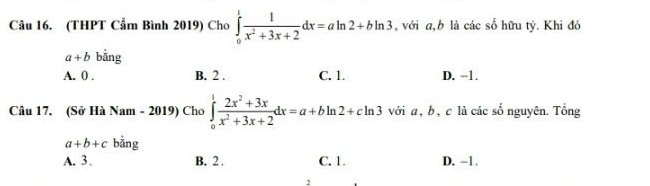 (THPT Cẩm Bình 2019) Cho ∈tlimits _0^(1frac 1)x^2+3x+2dx=aln 2+bln 3 , với a, b là các số hữu tý. Khi đó
a+b bằng
A. 0. B. 2. C. 1. D. −1.
Câu 17. (Sở Hà Nam - 2019) Cho ∈tlimits _0^(1frac 2x^2)+3xx^2+3x+2dx=a+bln 2+cln 3 với a , b , c là các số nguyên. Tổng
a+b+c bằng
A. 3. B. 2. C. 1. D. -1.
1