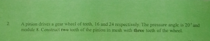 A pinion drives a gear wheel of teeth, 16 and 24 respectively. The pressure angle is 20° and 
module 8. Construct two teeth of the pinion in mesh with three teeth of the wheel.