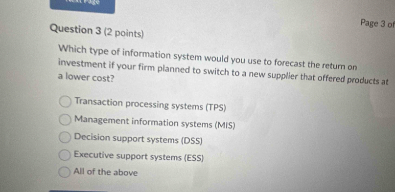 ext Page Page 3 of
Question 3 (2 points)
Which type of information system would you use to forecast the return on
investment if your firm planned to switch to a new supplier that offered products at
a lower cost?
Transaction processing systems (TPS)
Management information systems (MIS)
Decision support systems (DSS)
Executive support systems (ESS)
All of the above