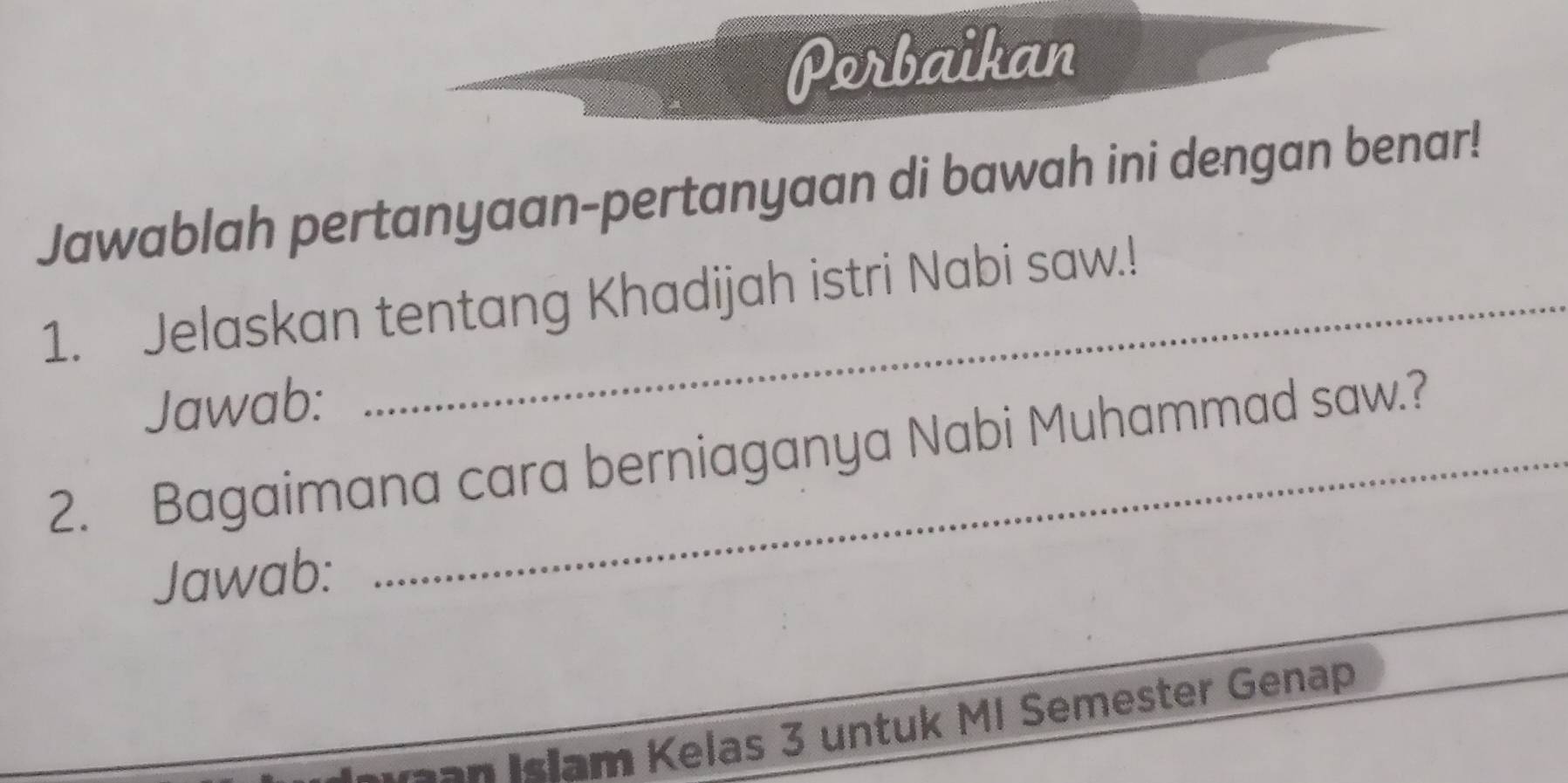 Porbaikan 
Jawablah pertanyaan-pertanyaan di bawah ini dengan benar! 
1. Jelaskan tentang Khadijah istri Nabi saw.! 
Jawab: 
2. Bagaimana cara berniaganya Nabi Muhammad saw.? 
_ 
Jawab: 
gan Islam Kelas 3 untuk MI Semester Genap