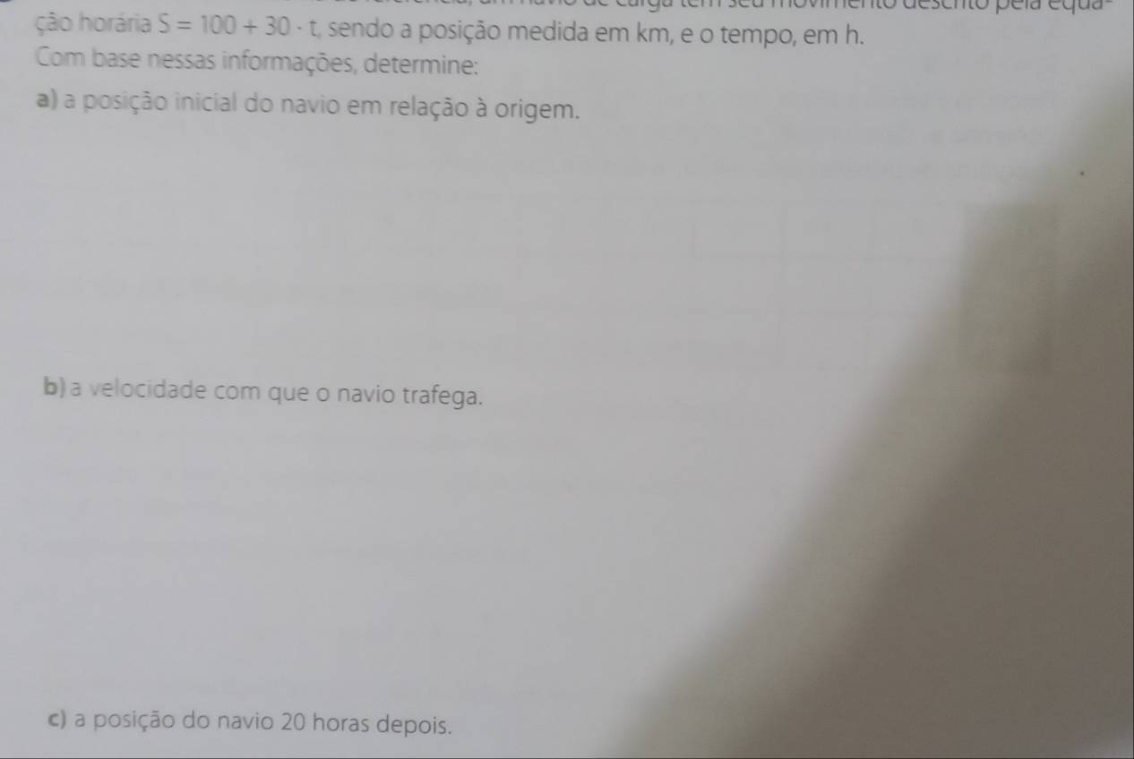 desento peía equa 
ção horária S=100+30· t A sendo a posição medida em km, e o tempo, em h. 
Com base nessas informações, determine: 
a) a posição inicial do navio em relação à origem. 
b) a velocidade com que o navio trafega. 
c) a posição do navio 20 horas depois.