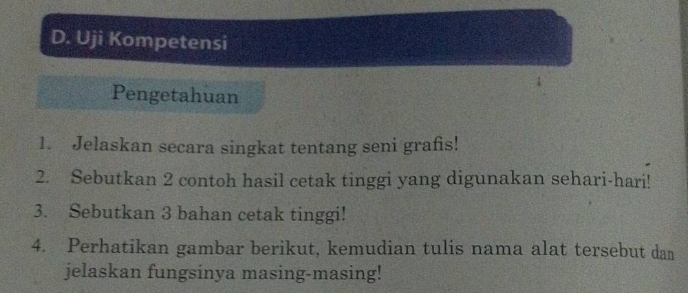 Uji Kompetensi 
Pengetahuan 
1. Jelaskan secara singkat tentang seni grafs! 
2. Sebutkan 2 contoh hasil cetak tinggi yang digunakan sehari-hari! 
3. Sebutkan 3 bahan cetak tinggi! 
4. Perhatikan gambar berikut, kemudian tulis nama alat tersebut dan 
jelaskan fungsinya masing-masing!