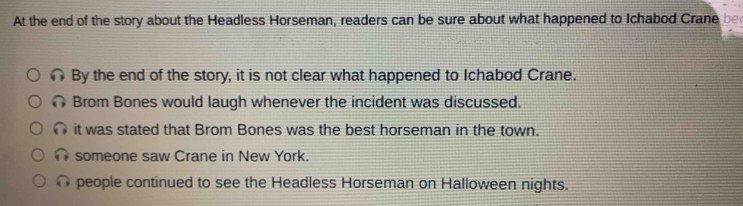 At the end of the story about the Headless Horseman, readers can be sure about what happened to Ichabod Crane be
∩ By the end of the story, it is not clear what happened to Ichabod Crane.
∩ Brom Bones would laugh whenever the incident was discussed.
it was stated that Brom Bones was the best horseman in the town.
someone saw Crane in New York.
people continued to see the Headless Horseman on Halloween nights.