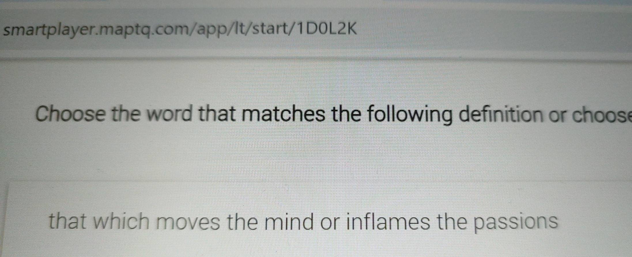 Choose the word that matches the following definition or choose 
that which moves the mind or inflames the passions