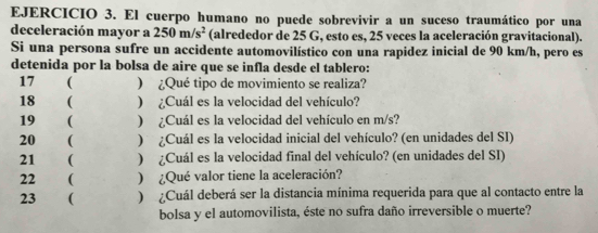 El cuerpo humano no puede sobrevivir a un suceso traumático por una 
deceleración mayor a 250m/s^2 (alrededor de 25 G, esto es, 25 veces la aceleración gravitacional). 
Si una persona sufre un accidente automovilístico con una rapidez inicial de 90 km/h, pero es 
detenida por la bolsa de aire que se infla desde el tablero: 
17 ( ) ¿Qué tipo de movimiento se realiza? 
18 ( ) ¿Cuál es la velocidad del vehículo? 
19 ( ) ¿Cuál es la velocidad del vehículo en m/s? 
20 ( ) ¿Cuál es la velocidad inicial del vehículo? (en unidades del SI) 
21 ( ) ¿Cuál es la velocidad final del vehículo? (en unidades del SI) 
22 ( ¿Qué valor tiene la aceleración? 
23 ( ) Cuál deberá ser la distancia mínima requerida para que al contacto entre la 
bolsa y el automovilista, éste no sufra daño irreversible o muerte?