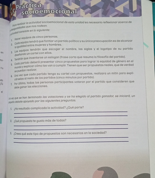 Po malizar la actividad socioemocional de esta unidad es necesario reflexionar acerca de 
desigualdades que nos rodean. 
- anduidad consiste en lo siguiente: 
1 Hacer equipos de cinco personas. 
Cada equipo tendrá que formar un partido político y su única preocupación es de alcanzar 
la lgualdad entre mujeres y hombres. 
en Los equipos tendrán que escoger el nombre, las siglas y el logotipo de su partido 
diseñando un cartel con ellos. 
no. A Tendrán que inventarse un eslogan (frase corta que resuma la filosofía del partido). 
5. Cada partido deberá presentar cinco propuestas para lograr la equidad de género en el 
l tu mundo y explicar cómo las van a cumplir. Tienen que ser propuestas reales, que de verdad 
se puedan realizar. 
6. Una vez que cada partido tenga su cartel con propuestas, realizara un mitin para expli- 
do cárselas al resto de los partidos (cinco minutos por partido). 
i Tú 1. Por último, todas las personas participantes votaran por el partido que consideren que 
debe ganar las elecciones. 
el 
m vez que se han terminado las votaciones y se ha elegido al partido ganador, se iniciará, un 
pequeño debate apoyado por las siguientes preguntas. 
_ 
1 ¿Ha resultado complicada la actividad? ¿Qué parte? 
_ 
_ 
2 ¿Qué propuesta te gusto más de todas? 
_ 
_ 
3. ¿Crees qué este tipo de propuestas son necesarias en la sociedad? 
_