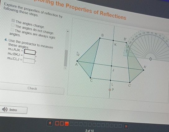 Explore the properties of reflection by 0ring the Properties of Reflections 
following these steps. 
The angles change. 
The angles do not change 
B 100 WN
The angles are always right 
angles.
B' 40 130 120 119
60
4. Use the protractor to measure
K
B 
these angles
m∠ AJK=□°
18
m∠ BKJ=□
m∠ CLJ=□°
A 
A'
J
C 
L C 
Check 
P 
Intro 
d 
3 of 15