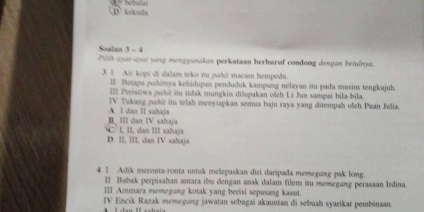 bebalaí
① kekuda
Soalan 3 - 4
Pith ayar-ayat yang menggunakan perkataan berhuruf condong dengan betulnya.
3 1 Air kopi di dalam teko itu pahit macam hempedu.
I Betapa pahimya kehidupan penduduk kampung nelayan itu pada musim tengkujuh.
III Peristiwa pahir itu tidak mungkin dilupakan oleh Li Jun sampai bila-bila.
IV Takang pahir itu telah menyiapkan semua baju raya yang ditempah oleh Puan Julia.
A I dan II sahaja
B、 III dan IV sahaja
C I, II. dan III sahaja
D II, III, dan IV sahaja
4 I Adik meronta-ronta untuk melepaskan diri daripada memegang pak long.
II Babak perpisahan antara ibu dengan anak dalam filem itu memegang perasaan Irdina.
III Ammara memegang kotak yang berisi sepasang kasut.
IV Encik Razak memegɑng jawatan sebagai akauntan di sebuah syarikat pembinaan.
A É dan II sahaia