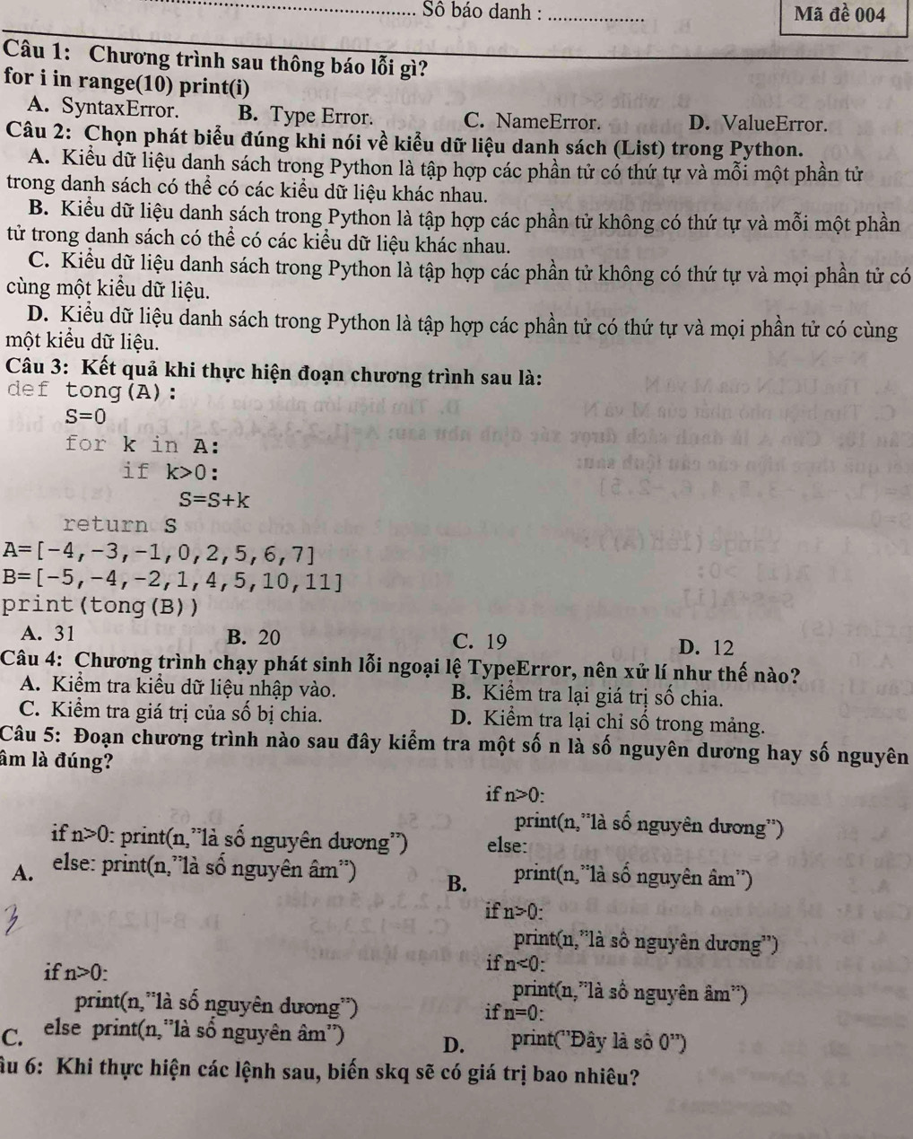 Sô báo danh : _Mã đề 004
Câu 1: Chương trình sau thông báo lỗi gì?
for i in range(10) print(i)
A. SyntaxError. B. Type Error. C. NameError. D. ValueError.
Câu 2: Chọn phát biểu đúng khi nói về kiểu dữ liệu danh sách (List) trong Python.
A. Kiểu dữ liệu danh sách trong Python là tập hợp các phần tử có thứ tự và mỗi một phần tử
trong danh sách có thể có các kiểu dữ liệu khác nhau.
B. Kiểu dữ liệu danh sách trong Python là tập hợp các phần tử không có thứ tự và mỗi một phần
tử trong danh sách có thể có các kiểu dữ liệu khác nhau.
C. Kiểu dữ liệu danh sách trong Python là tập hợp các phần tử không có thứ tự và mọi phần tử có
cùng một kiểu dữ liệu.
D. Kiểu dữ liệu danh sách trong Python là tập hợp các phần tử có thứ tự và mọi phần tử có cùng
một kiểu dữ liệu.
Câu 3: Kết quả khi thực hiện đoạn chương trình sau là:
def tong(A):
S=0
for k in A:
if k>0 :
S=S+k
return s
A=[-4,-3,-1,0,2,5,6,7]
B=[-5,-4,-2,1,4,5,10,11]
print(tong (B))
A. 31 B. 20 C. 19
D. 12
Câu 4: Chương trình chạy phát sinh lỗi ngoại lệ TypeError, nên xử lí như thế nào?
A. Kiểm tra kiều dữ liệu nhập vào. B. Kiểm tra lại giá trị số chia.
C. Kiểm tra giá trị của số bị chia. D. Kiểm tra lại chỉ số trong mảng.
Câu 5: Đoạn chương trình nào sau đây kiểm tra một số n là số nguyên dương hay số nguyên
âm là đúng?
if n>0
print(n,''là số nguyên dương'')
if n>0 :: print(n,''là số nguyên dương'') else:
A.  else: print(n,'là số nguyên âm'') B. print(n,'là số nguyên  : am'')
if n>0:
print(n,'là số nguyên dương'')
if n<0</tex>
if n>0. print(n,”là số nguyên âm'')
print(n,'là số nguyên dương'') if n=0:
C. else print(n,''là số nguyên âm'') print(''Đây là số 0^(11))
D.
ầu 6: Khi thực hiện các lệnh sau, biến skq sẽ có giá trị bao nhiêu?