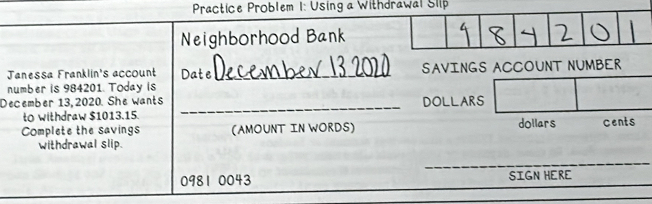 Practice Problem 1: Using a Withdrawal Slp 
Neighborhood Bank 
Janessa Franklin's account Date _SAVINGS ACCOUNT NUMBER 
number is 984201. Today is 
December 13, 2020. She wants DOLLARS
to withdraw $1013.15. 
_ 
Complete the savings (AMOUNT IN WORDS) dollars cents 
withdrawal slip. 
_
0981 0043 SIGN HERE