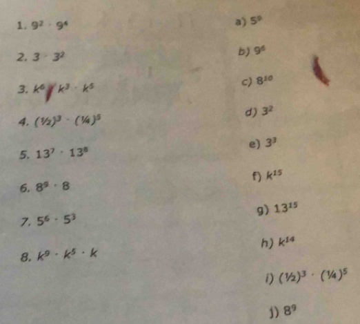 9^2· 9^4
a) 5^9
2. 3· 3^2
b) 9^6
3. k^6jk^3· k^5
C) 8^(10)
d) 3^2
4. (1/2)^3· (1/4)^5
5. 13^7· 13^8 e) 3^3
k^(15)
6. 8^9· 8
g) 13^(15)
7. 5^6· 5^3
8. k^9· k^5· k h) k^(14)
i) (1/2)^3· (1/4)^5
1) 8^9