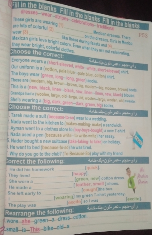 Fill in the blanks. Fill in the blanks Fill in the blanks
dresses—wear—stripes—celebrations—traditional
These girls are wearing (1) Mexican dresses. There
wear (3) __P53
are lots of colorful (2) _on the dresses. Girls in Mexico
like these during feasts and (4)
Mexican girls love bright colors. Even when they are not celebrating,
they wear bright, colorful clothes.
Choose the correct:  ult-aly-gl- ja| = pqua-g|
Everyone wears a (short-sleeved, white—white, short-sleeved) shirt.
Our uniform is a (cotton, pale blue—pale blue, cotton) shirt.
The boys wear (green, long—long, green) socks.
These are (modern, big, brown--brown, big, modern-big, modern, brown) boots
This is a (new, black, linen—black, new, linen—linen, new, black) blouse.
Grandpa had a (woolen, large, old--large, old, woolen-large, woolen, old) sweater.
She's wearing a (big, dark, green—dark, green, big) socks.
Choose the correct: =gli-sly-gl- jar-pqr-s 1)
, Tarek made a suit (because-to-so) wear to a wedding.
!. Nada went to the kitchen to (makes-making- make) a sandwich.
l. Ayman went to a clothes store to (buy-buys-bought) a new T-shirt
. Nada used a pen (because write - to write-write) her essay.
5. Nader bought a new suitcase (take-taking- to take) on holiday.
i. He went to bed (because-to-so) he was tired.
. Why do you go to the club? (To-Because-So) play with my friend
Correct the following: Zols-ay-jgl- jas-pga-is 1
He did his homework _[quick].
[happy].
They lived _Ibrahim
. 
[green, new] cotton dress.
She wore a _Ghonim
He made a_
[ leather, small ] shoes.
[caught]the bus.
. She left early to
_
. | [wearing] my green T-shirt yesterday.
_[excite] so I was_ [excite].
The play was_
Rearrange the following: ãol3-ay-△g|- yar- pq=-(g1)
.wore she green a dress cotton.
.small—is—This—bike—old—a