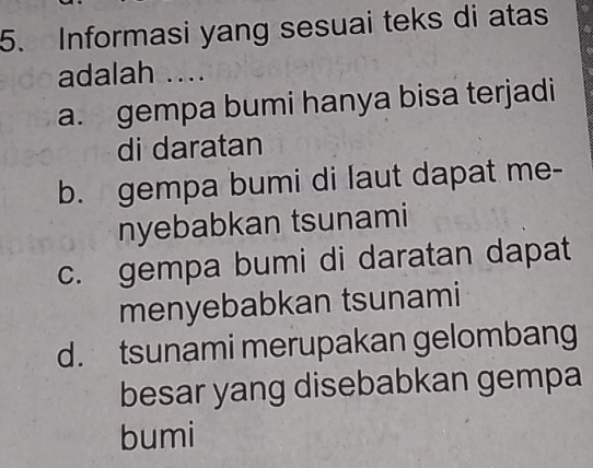 Informasi yang sesuai teks di atas
adalah ....
a. gempa bumi hanya bisa terjadi
di daratan
b. gempa bumi di laut dapat me-
nyebabkan tsunami
c. gempa bumi di daratan dapat
menyebabkan tsunami
d. tsunami merupakan gelombang
besar yang disebabkan gempa
bumi