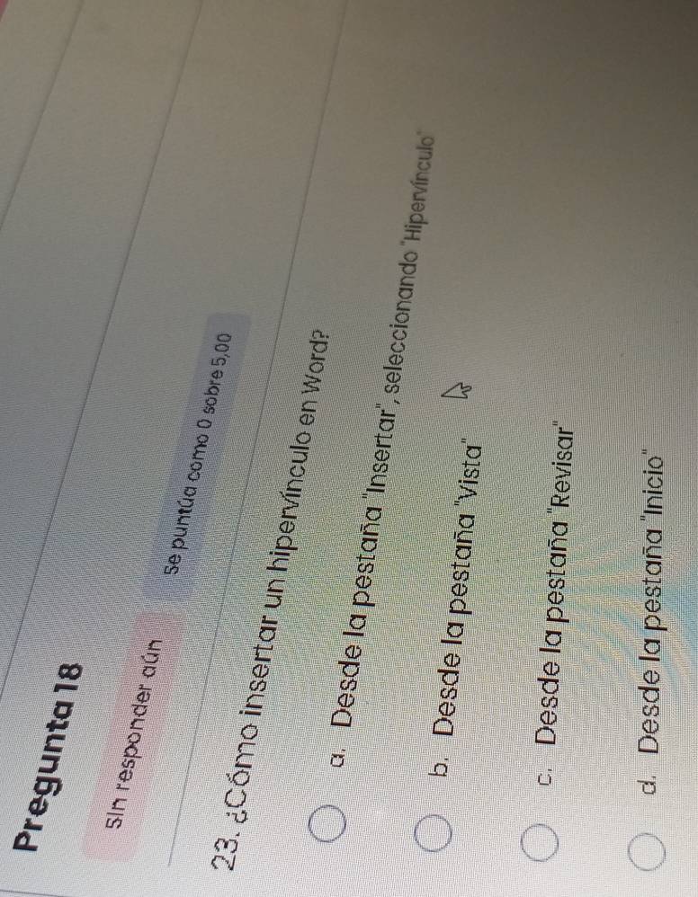 Pregunta 18
SIn responder aún Se puntúa como 0 sobre 5,00
23. ¿Cómo insertar un hipervínculo en Word?
a. "Desde la pestaña "Insertar", seleccionando "Hipervínculo"
b. Desde la pestaña "Vista"
c. Desde la pestaña "Revisar"
d. Desde la pestaña "Inicio"