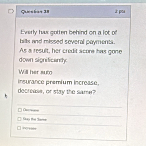 Everly has gotten behind on a lot of
bills and missed several payments.
As a result, her credit score has gone
down significantly.
Will her auto
insurance premium increase,
decrease, or stay the same?
Decrease
Stay the Same
Increase