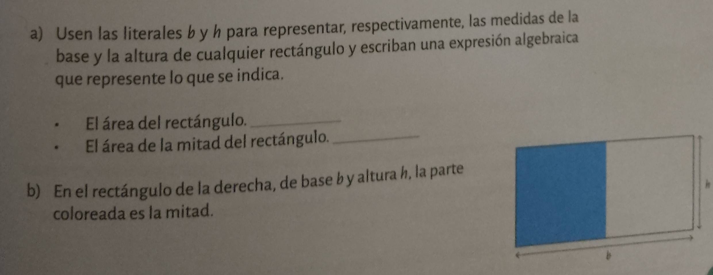 Usen las literales b y h para representar, respectivamente, las medidas de la 
base y la altura de cualquier rectángulo y escriban una expresión algebraica 
que represente lo que se indica. 
El área del rectángulo._ 
El área de la mitad del rectángulo._ 
b) En el rectángulo de la derecha, de base b y altura h, la parte 
coloreada es la mitad.