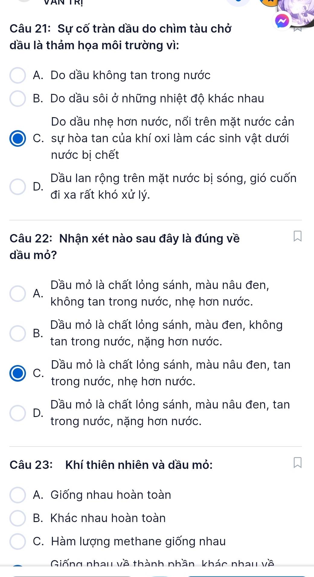 VăN TRị 
Câu 21: Sự cố tràn dầu do chìm tàu chở
đầu là thảm họa môi trường vì:
A. Do dầu không tan trong nước
B. Do dầu sôi ở những nhiệt độ khác nhau
Do dầu nhẹ hơn nước, nổi trên mặt nước cản
C. sự hòa tan của khí oxi làm các sinh vật dưới
nước bị chết
Dầu lan rộng trên mặt nước bị sóng, gió cuốn
D.
đi xa rất khó xử lý.
Câu 22: Nhận xét nào sau đây là đúng về
dầu mỏ?
Dầu mỏ là chất lỏng sánh, màu nâu đen,
A.
không tan trong nước, nhẹ hơn nước.
Dầu mỏ là chất lỏng sánh, màu đen, không
B.
tan trong nước, nặng hơn nước.
Dầu mỏ là chất lỏng sánh, màu nâu đen, tan
C.
trong nước, nhẹ hơn nước.
Dầu mỏ là chất lỏng sánh, màu nâu đen, tan
D.
trong nước, nặng hơn nước.
Câu 23: Khí thiên nhiên và dầu mỏ:
A. Giống nhau hoàn toàn
B. Khác nhau hoàn toàn
C. Hàm lượng methane giống nhau
Giống nhau về thành phần khác nhau về