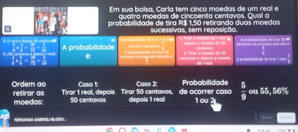 Em sua bolsa, Carla tem cinco moedas de um real e 
quatro moedas de cincoenta centavos. Qual a 
probabilidade de tira R$ 1,50 retirando duas moedas 
sucessivas, sem reposição. 
P rear e depais 50 centovo A gr t dische d 1 Trar a ma A probabliase de trar 50 ===
 5/9 *  4/8 = 29/72 = 5/18  A probabilidade gemenca reférada de árgão a moeda de 50 cartavos na premara retraia e 
P 50 conçnes e desan real de gedet llahe de tear 50 2. Tirar a moeda de 50
 4/9 
 4/9 *  5/8 = 20/72 = 5/18  A probsiniciado ds tar 1 paal  5/8 
de t real. 
Ordem ao Caso 1: Caso 2: Probabilidade  5/9  ou 55, 56%
retirar as Tirar 1 real, depois Tirar 50 centavos, de ocorrer caso 
moedas: 50 centavos depois 1 real 1 oυ2 
Fenanda GaereL) Elcoo. : i