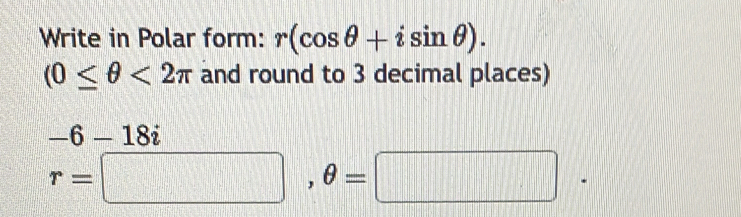 Write in Polar form: r(cos θ +isin θ ).
(0≤ θ <2π and round to 3 decimal places)
-6-18i
r=□ , θ =□ |