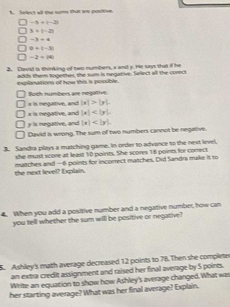 Solect all the sums that are positive.
-5+(-2)
3+(-2)
-3+4
0+(-3)
-2+(4)
2. Daxid is thinking of two numbers, x and y. He says that if he
adds them together, the sum is negative. Select all the corect
explanations of how this is possible.
Both numbers are negative.
is negative, and |x|>|y|.
r is negative, and |x| .
y is negative, and |x| .
David is wrong. The sum of two numbers cannot be negative.
3. Sandra plays a matching game. In order to advance to the next level,
she must score at least 10 points. She scores 18 points for correct
matches and —6 points for incorrect matches. Did Sandra make it to
the next level? Explain.
4. When you add a positive number and a negative number, how can
you tell whether the sum will be positive or negative?
5. Ashley's math average decreased 12 points to 78.Then she completer
an extra credit assignment and raised her final average by 5 points.
Write an equation to show how Ashley's average changed. What was
her starting average? What was her final average? Explain.