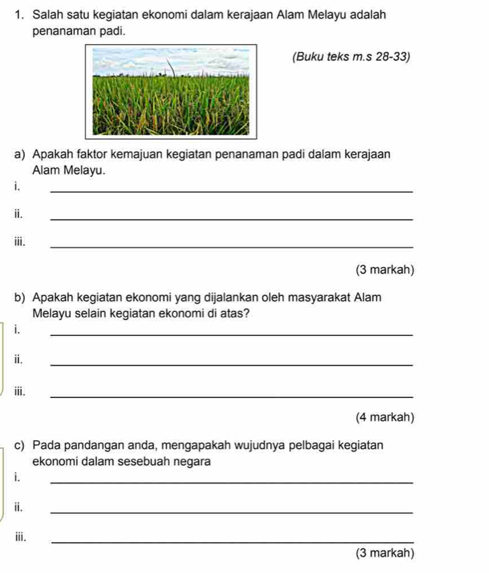 Salah satu kegiatan ekonomi dalam kerajaan Alam Melayu adalah 
penanaman padi. 
(Buku teks m.s 28-33) 
a) Apakah faktor kemajuan kegiatan penanaman padi dalam kerajaan 
Alam Melayu. 
i. 
_ 
ⅱ. 
_ 
ii. 
_ 
(3 markah) 
b) Apakah kegiatan ekonomi yang dijalankan oleh masyarakat Alam 
Melayu selain kegiatan ekonomi di atas? 
i. 
_ 
ii. 
_ 
iii. 
_ 
(4 markah) 
c) Pada pandangan anda, mengapakah wujudnya pelbagai kegiatan 
ekonomi dalam sesebuah negara 
i. 
_ 
ii. 
_ 
ii. 
_ 
(3 markah)