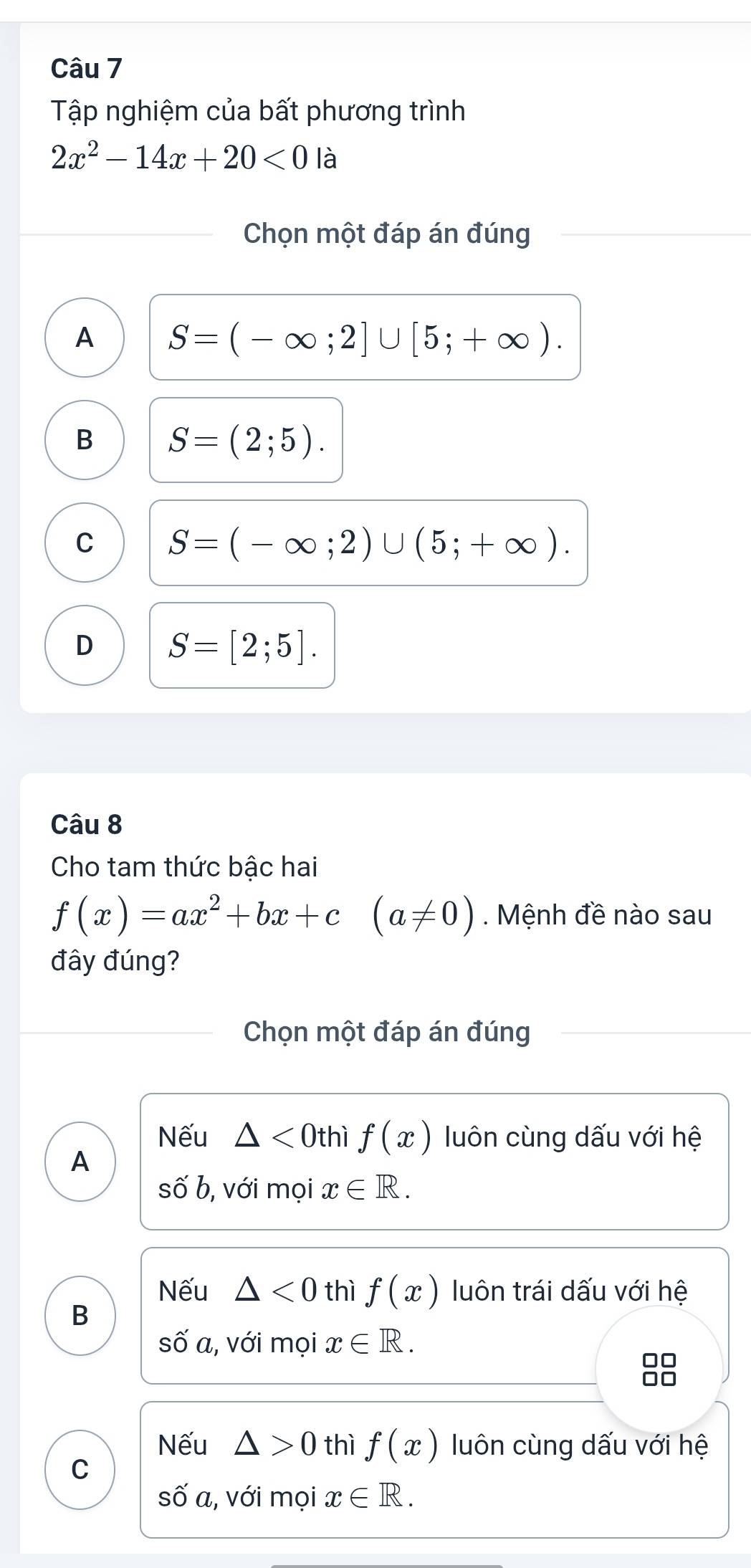 Tập nghiệm của bất phương trình
2x^2-14x+20<0</tex> là
Chọn một đáp án đúng
A S=(-∈fty ;2]∪ [5;+∈fty ).
B S=(2;5).
C S=(-∈fty ;2)∪ (5;+∈fty ).
D S=[2;5]. 
Câu 8
Cho tam thức bậc hai
f(x)=ax^2+bx+c(a!= 0). Mệnh đề nào sau
đây đúng?
Chọn một đáp án đúng
Nếu △ <0thif(x) luôn cùng dấu với hệ
A
shat Ob , với mọi x∈ R. 
Nếu △ <0</tex> thì f(x) luôn trái dấu với hệ
B
shat O'a , với mọi x∈ R. 
88
Nếu △ >0 thì f(x) luôn cùng dấu với hệ
C
shat O'a , với mọi x∈ R.