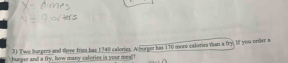 Two burgers and three fries has 1740 calories. A burger has 170 more calories than a fry. If you order a 
burger and a fry, how many calories is your meal?