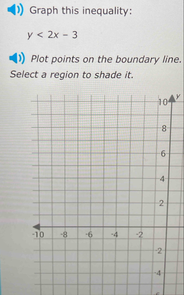 Graph this inequality:
y<2x-3</tex> 
Plot points on the boundary line. 
Select a region to shade it.
y