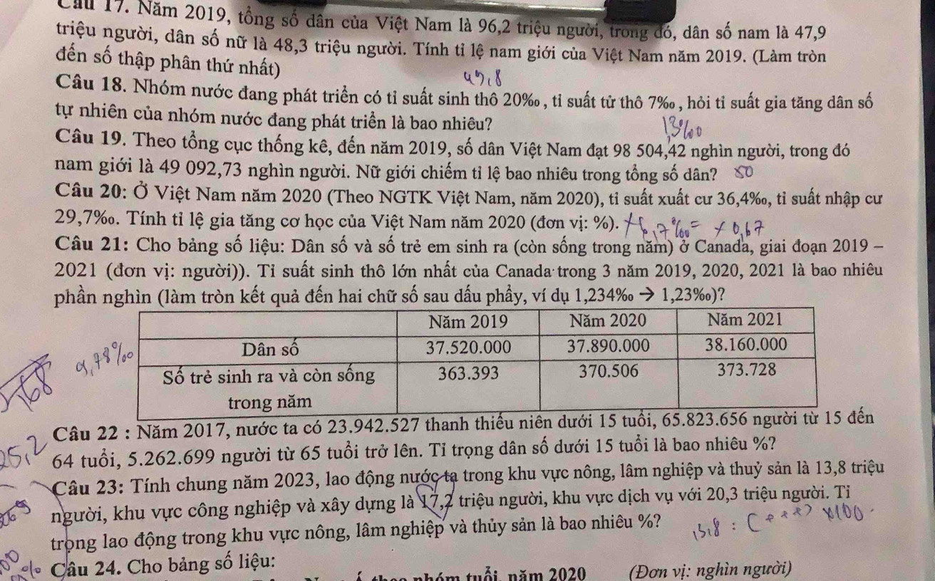 Cầu 17. Năm 2019, tổng số dân của Việt Nam là 96,2 triệu người, trong đó, dân số nam là 47,9
triệu người, dân số nữ là 48,3 triệu người. Tính tỉ lệ nam giới của Việt Nam năm 2019. (Làm tròn
đến số thập phân thứ nhất)
Câu 18. Nhóm nước đang phát triển có tỉ suất sinh thô 20‰, tỉ suất tử thô 7‰, hỏi tỉ suất gia tăng dân số
tự nhiên của nhóm nước đang phát triển là bao nhiêu?
Câu 19. Theo tổng cục thống kê, đến năm 2019, số dân Việt Nam đạt 98 504,42 nghìn người, trong đó
nam giới là 49 092,73 nghìn người. Nữ giới chiếm tỉ lệ bao nhiêu trong tổng số dân?
Câu 20: Ở Việt Nam năm 2020 (Theo NGTK Việt Nam, năm 2020), tỉ suất xuất cư 36,4‰, tỉ suất nhập cư
29,7‰. Tính tỉ lệ gia tăng cơ học của Việt Nam năm 2020 (đơn vị: %).
Câu 21: Cho bảng số liệu: Dân số và số trẻ em sinh ra (còn sống trong năm) ở Canada, giai đoạn 2019 -
2021 (đơn vị: người)). Tỉ suất sinh thô lớn nhất của Canada trong 3 năm 2019, 2020, 2021 là bao nhiêu
phần nghìn (làm tròn kết quả đến hai chữ số sau dấu phầy, ví dụ 1,234‰ → 1,23‰)?
Câu 22 : Năm 2017, nước ta có 23.942.527 thanh thiếu niên dưới 15 tuổi, 65.823.656
64 tuổi, 5.262.699 người từ 65 tuổi trở lên. Tỉ trọng dân số dưới 15 tuổi là bao nhiêu %?
Câu 23: Tính chung năm 2023, lao động nước ta trong khu vực nông, lâm nghiệp và thuỷ sản là 13,8 triệu
người, khu vực công nghiệp và xây dựng là 17,2 triệu người, khu vực dịch vụ với 20,3 triệu người. Ti
trọng lao động trong khu vực nông, lâm nghiệp và thủy sản là bao nhiêu %?
Câu 24. Cho bảng số liệu:
n tuổi năm 2020  (Đơn vị: nghìn người)