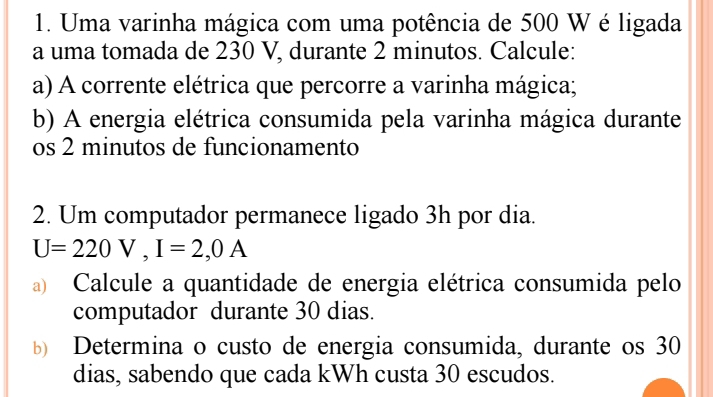 Uma varinha mágica com uma potência de 500 W é ligada 
a uma tomada de 230 V, durante 2 minutos. Calcule: 
a) A corrente elétrica que percorre a varinha mágica; 
b) A energia elétrica consumida pela varinha mágica durante 
os 2 minutos de funcionamento 
2. Um computador permanece ligado 3h por dia.
U=220V, I=2,0A
Calcule a quantidade de energia elétrica consumida pelo 
computador durante 30 dias. 
Determina o custo de energia consumida, durante os 30
dias, sabendo que cada kWh custa 30 escudos.