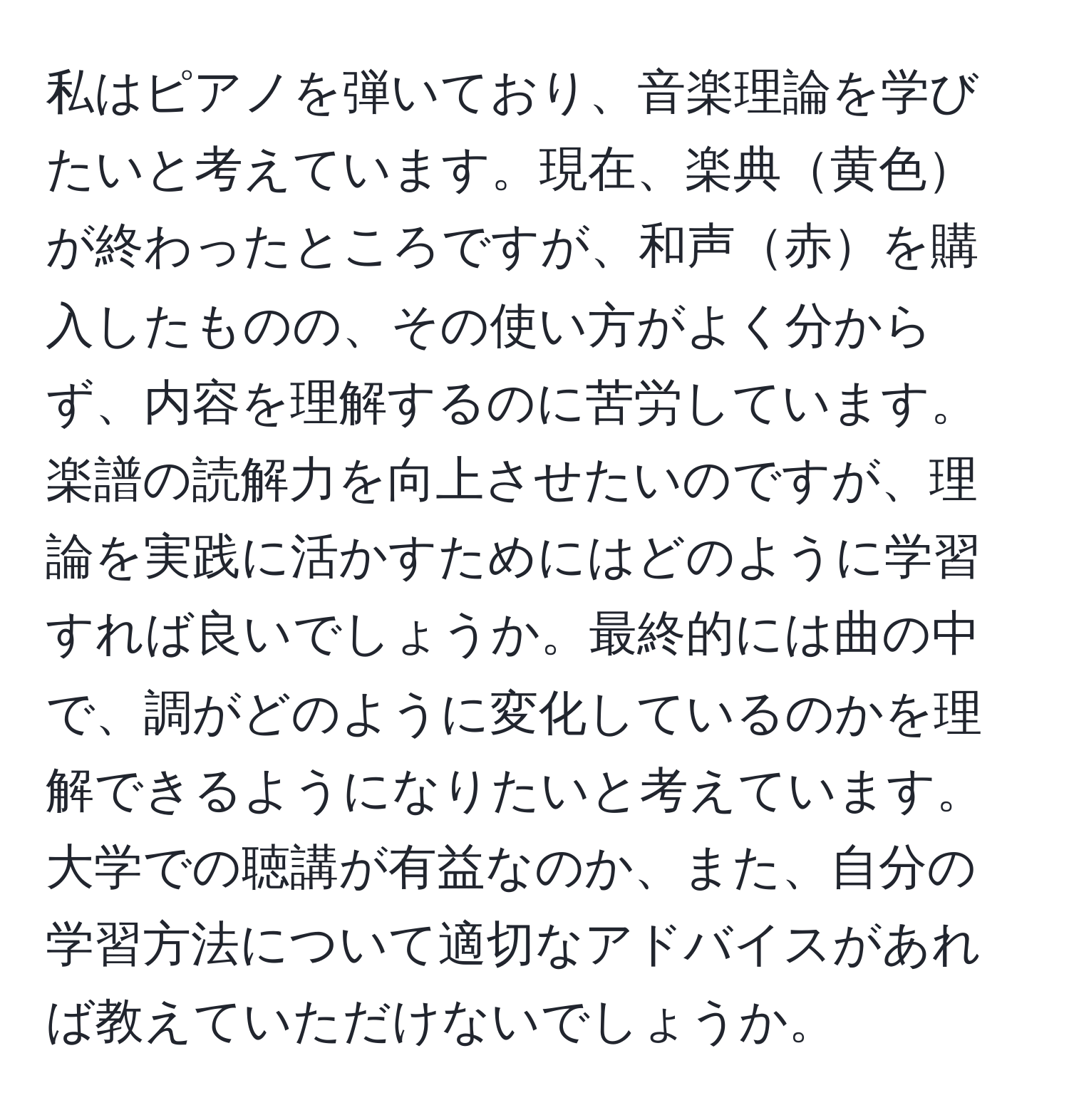 私はピアノを弾いており、音楽理論を学びたいと考えています。現在、楽典黄色が終わったところですが、和声赤を購入したものの、その使い方がよく分からず、内容を理解するのに苦労しています。楽譜の読解力を向上させたいのですが、理論を実践に活かすためにはどのように学習すれば良いでしょうか。最終的には曲の中で、調がどのように変化しているのかを理解できるようになりたいと考えています。大学での聴講が有益なのか、また、自分の学習方法について適切なアドバイスがあれば教えていただけないでしょうか。