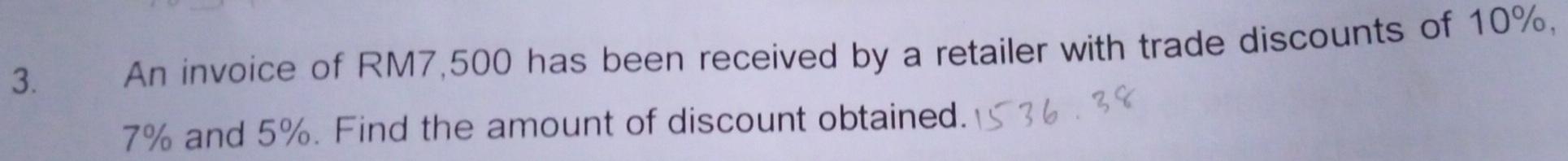 An invoice of RM7,500 has been received by a retailer with trade discounts of 10%,
7% and 5%. Find the amount of discount obtained.