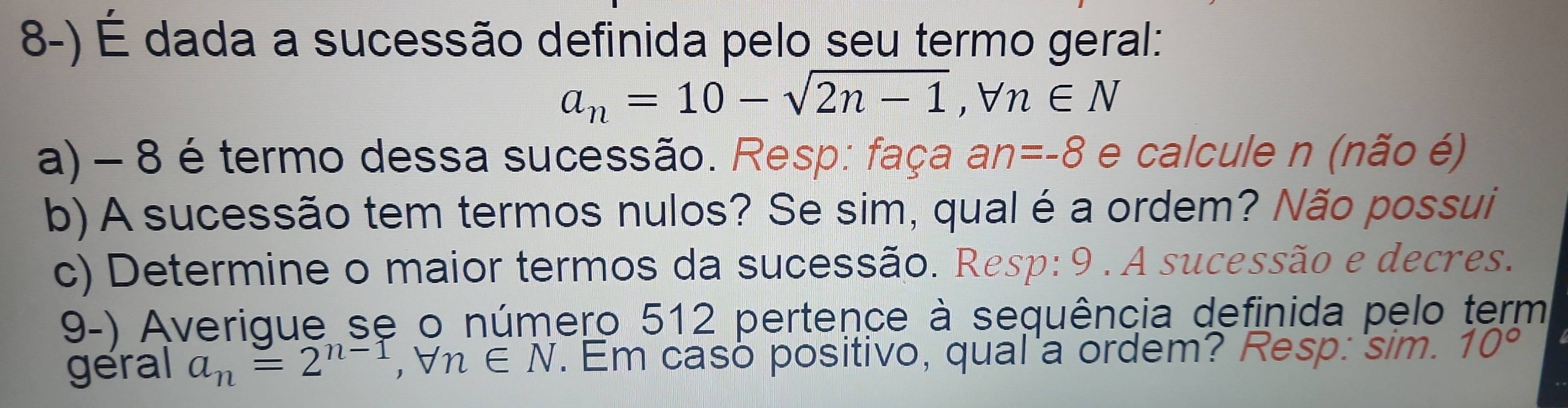 É dada a sucessão definida pelo seu termo geral:
a_n=10-sqrt(2n-1), forall n∈ N
a) - 8 é termo dessa sucessão. Resp: faça an=-8 e calcule n (não é) 
b) A sucessão tem termos nulos? Se sim, qual é a ordem? Não possui 
c) Determine o maior termos da sucessão. Resp: 9 . A sucessão e decres. 
9-) Averigue se o número 512 pertence à sequência definida pelo term 
géral a_n=2^(n-1), forall n∈ N. Em caso positivo, qual'a ordem? Resp: 'sim. 10°