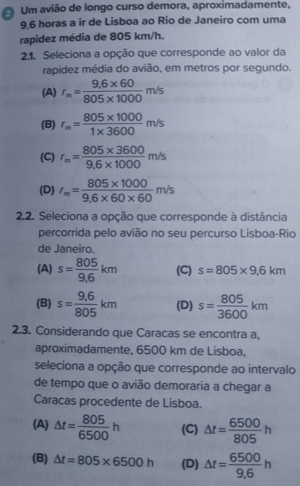 Um avião de longo curso demora, aproximadamente,
9,6 horas a ir de Lisboa ao Rio de Janeiro com uma
rapidez média de 805 km/h.
2.1. Seleciona a opção que corresponde ao valor da
rapidez média do avião, em metros por segundo.
(A) r_m= (9,6* 60)/805* 1000 m/s
(B) r_m= (805* 1000)/1* 3600 m/s
(C) r_m= (805* 3600)/9,6* 1000 m/s
(D) r_m= (805* 1000)/9,6* 60* 60 m/s
2.2. Seleciona a opção que corresponde à distância
percorrida pelo avião no seu percurso Lisboa-Rio
de Janeiro.
(A) s= 805/9,6 km (C) s=805* 9,6km
(B) s= (9,6)/805 km (D) s= 805/3600 km
2.3. Considerando que Caracas se encontra a,
aproximadamente, 6500 km de Lisboa,
seleciona a opção que corresponde ao intervalo
de tempo que o avião demoraria a chegar a
Caracas procedente de Lisboa.
(A) △ t= 805/6500 h (C) △ t= 6500/805 h
(B) △ t=805* 6500h (D) △ t= 6500/9,6 h