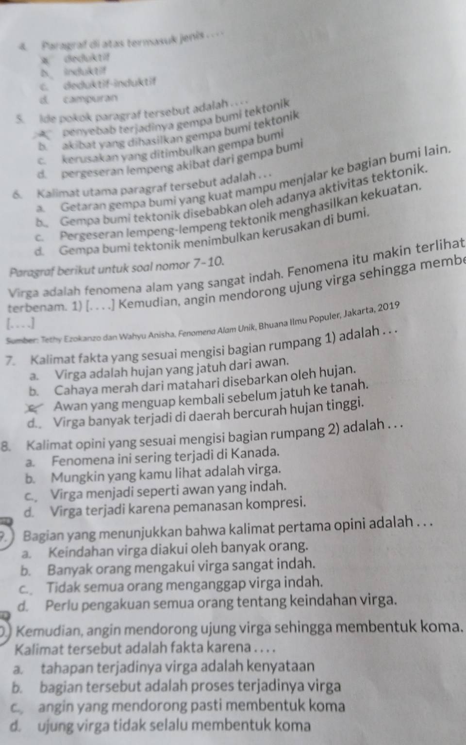 Paragraf di atas termasuk jenis…
* deduktif
D indult
C. deduktif-induktif
d. campuran
5. ide pokok paragraf tersebut adalah . . .
penyebab terjadinya gempa bumi tektonik
b. akibat yang dihasilkan gempa bumi tektonik
c. kerusakan yang ditimbulkan gempa bumi
d. pergeseran lempeng akibat dari gempa bumi
a. Getaran gempa bumi yang kuat mampu menjalar ke bagian bumi lain.
6. Kalimat utama paragraf tersebut adalah . . .
be Gempa bumi tektonik disebabkan oleh adanya aktivitas tektonik.
c. Pergeseran lempeng-lempeng tektonik menghasilkan kekuatan
d. Gempa bumi tektonik menimbulkan kerusakan di bumi.
Paragraf berikut untuk soal nomor 7-10.
Virga adalah fenomena alam yang sangat indah. Fenomena itu makin terlihat
terbenam. 1) [. . . .] Kemudian, angin mendorong ujung virga sehingga memb
[. . . .]
Sumber: Tethy Ezokanzo dan Wahyu Anisha. Fenomena Alam Unik, Bhuana Ilmu Populer, Jakarta, 2019
7. Kalimat fakta yang sesuai mengisi bagian rumpang 1) adalah . . .
a. Virga adalah hujan yang jatuh dari awan.
b. Cahaya merah dari matahari disebarkan oleh hujan.
Awan yang menguap kembali sebelum jatuh ke tanah.
d. Virga banyak terjadi di daerah bercurah hujan tinggi.
8. Kalimat opini yang sesuai mengisi bagian rumpang 2) adalah . . .
a. Fenomena ini sering terjadi di Kanada.
b. Mungkin yang kamu lihat adalah virga.
c. Virga menjadi seperti awan yang indah.
d. Virga terjadi karena pemanasan kompresi.
9. Bagian yang menunjukkan bahwa kalimat pertama opini adalah . . .
a. Keindahan virga diakui oleh banyak orang.
b. Banyak orang mengakui virga sangat indah.
c. Tidak semua orang menganggap virga indah.
d. Perlu pengakuan semua orang tentang keindahan virga.
D.) Kemudian, angin mendorong ujung virga sehingga membentuk koma.
Kalimat tersebut adalah fakta karena . . . .
a. tahapan terjadinya virga adalah kenyataan
b. bagian tersebut adalah proses terjadinya virga
c angin yang mendorong pasti membentuk koma
d. ujung virga tidak selalu membentuk koma