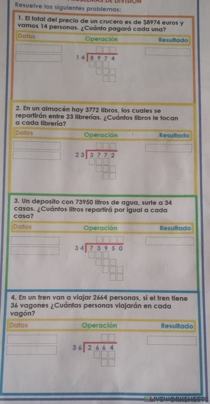 Resuelve los siguientes problemas: 
1. El total del precio de un crucero es de $8974 euros y 
vamos 14 personas. ¿Cuánto pagará cada una? 
Datos Operación Resultado
beginarrayr 14encloselongdiv 8974 14encloselongdiv 8974 □ □ □  hline □ □ endarray x_1+x_2= □ /□   □ 
2. En un almacén hay 3772 libros, los cuales se 
repartirán entre 23 librerías. ¿Cuántos libros le tocan 
a cada librería? 
Datos Operación Resultado 
□ 
□ beginarrayr □ □  23encloselongdiv 3772 □ □ □  □ □ endarray □ 
3. Un deposito con 73950 litros de agua, surte a 34
casas. ¿Cuántos litros repartirá por igual a cada 
casa? 
Datos Operación Resultado 
□ beginarrayr 34encloselongdiv 7.4sqrt(6)frac □ □ □  hline □ □ □ endarray  □ 
□ 
4. En un tren van a viajar 2664 personas, si el tren tiene
36 vagones ¿Cuántas personas viajarán en cada 
vagón? 
Datos Operación Resultado 
□ beginarrayr □ □  36encloselongdiv 2664 □ □ □ endarray □
d=frac 1x_2