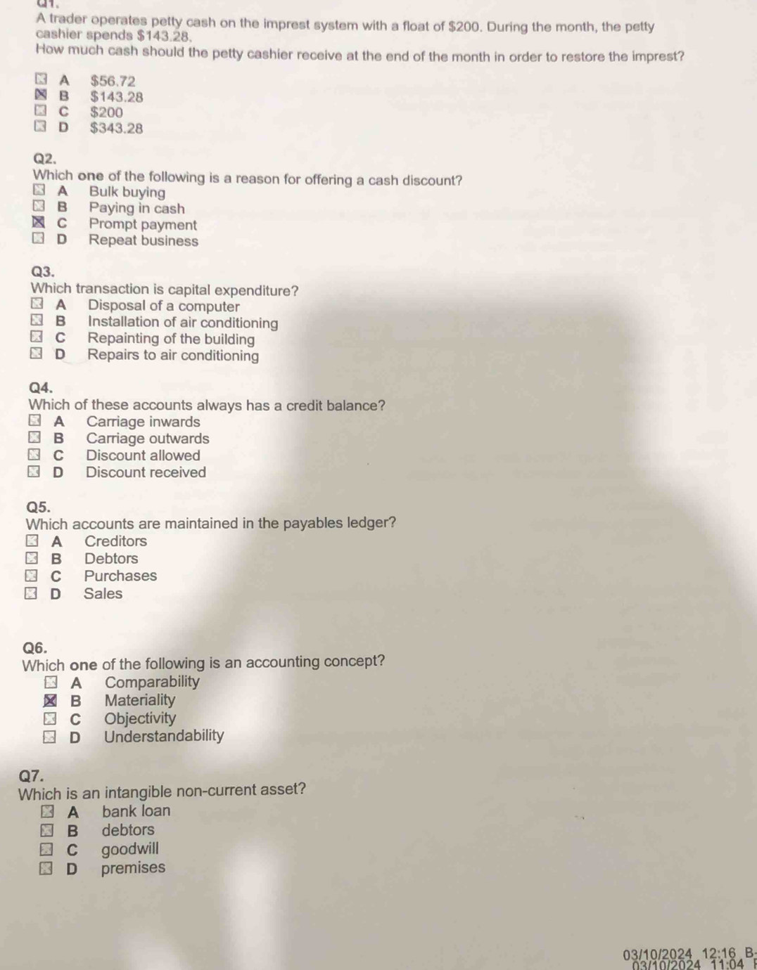 A trader operates petty cash on the imprest system with a float of $200. During the month, the petty
cashier spends $143.28.
How much cash should the petty cashier receive at the end of the month in order to restore the imprest?
A $56.72
N B $143.28
C $200
D $343.28
Q2.
Which one of the following is a reason for offering a cash discount?
A Bulk buying
B Paying in cash
C Prompt payment
D Repeat business
Q3.
Which transaction is capital expenditure?
A Disposal of a computer
B Installation of air conditioning
C Repainting of the building
D Repairs to air conditioning
Q4.
Which of these accounts always has a credit balance?
A Carriage inwards
B Carriage outwards
C Discount allowed
D Discount received
Q5.
Which accounts are maintained in the payables ledger?
A Creditors
B Debtors
C Purchases
D Sales
Q6.
Which one of the following is an accounting concept?
A Comparability
B Materiality
C Objectivity
D Understandability
Q7.
Which is an intangible non-current asset?
A bank loan
B debtors
C goodwill
D premises
03/10/2024 12:16 B
03/10/2024 11:04