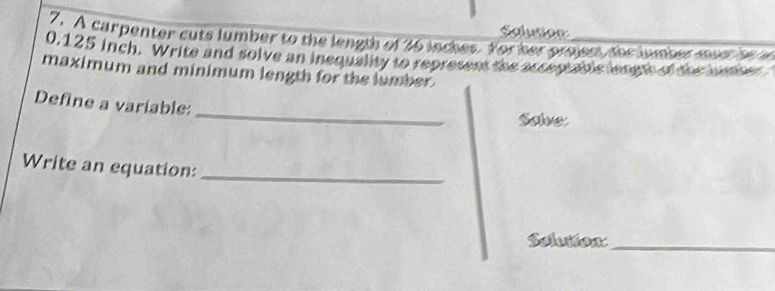 Solution 
7. A carpenter cuts lumber to the length of 36 inches. Yor her prsjen, the luher mart re e
0,125 inch. Write and solve an inequality to represent the acceptable lenets of the jumer 
maximum and minimum length for the lumber. 
_ 
Define a variable: 
Solve 
Write an equation:_ 
Selutox_